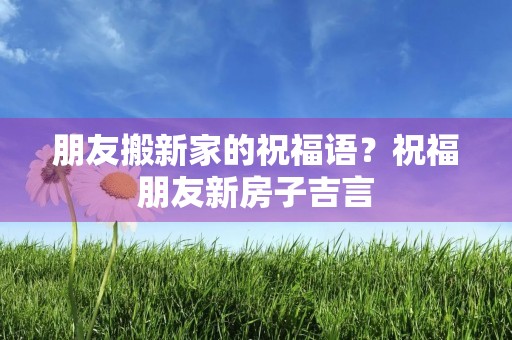 朋友搬新家的祝福语？祝福朋友新房子吉言