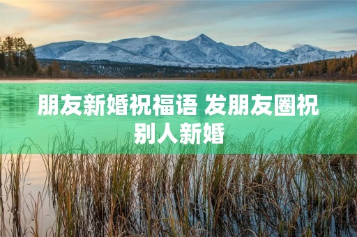 朋友新婚祝福语 发朋友圈祝别人新婚