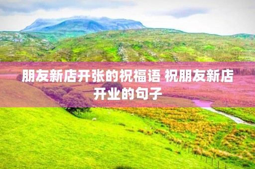 朋友新店开张的祝福语 祝朋友新店开业的句子