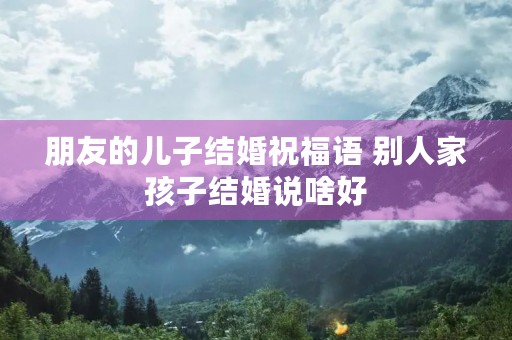 朋友的儿子结婚祝福语 别人家孩子结婚说啥好