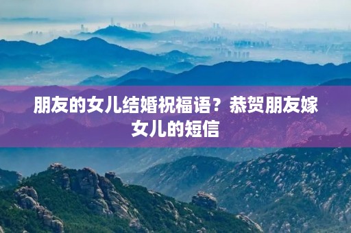 朋友的女儿结婚祝福语?恭贺朋友嫁女儿的短信 朋友的女儿结婚祝福语?恭贺朋友嫁女儿的短信