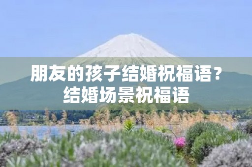 朋友的孩子结婚祝福语？结婚场景祝福语