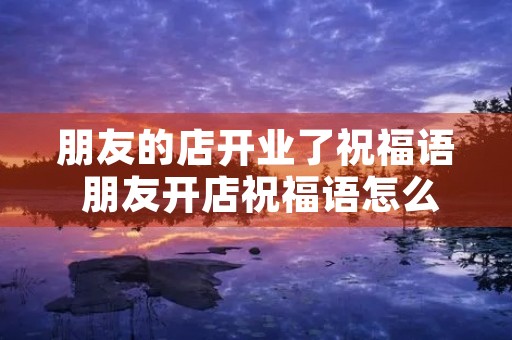 朋友的店开业了祝福语 朋友开店祝福语怎么说简单