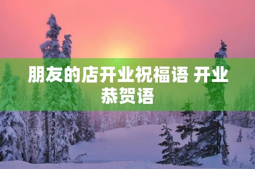 朋友的店开业祝福语 开业恭贺语 朋友的店开业祝福语 开业恭贺语