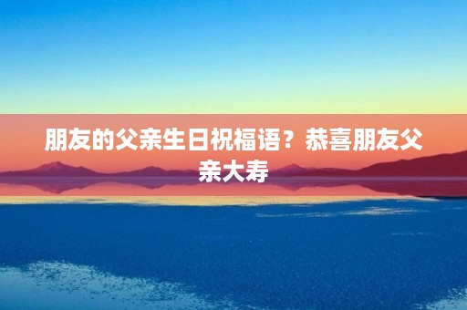 朋友的父亲生日祝福语？恭喜朋友父亲大寿
