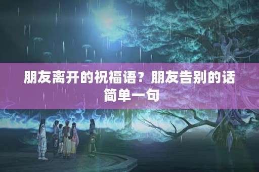 朋友离开的祝福语？朋友告别的话 简单一句