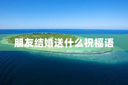 朋友结婚送什么祝福语(写结婚祝福语的范文)