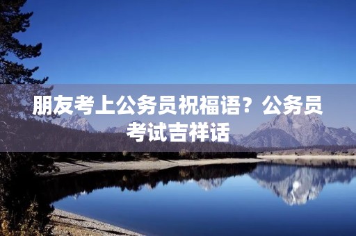 朋友考上公务员祝福语?公务员考试吉祥话 朋友考上公务员祝福语?公务员考试吉祥话