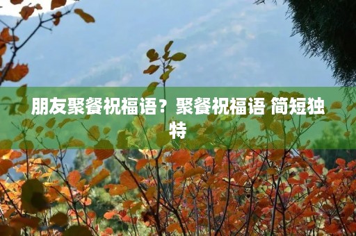 朋友聚餐祝福语?聚餐祝福语 简短独特