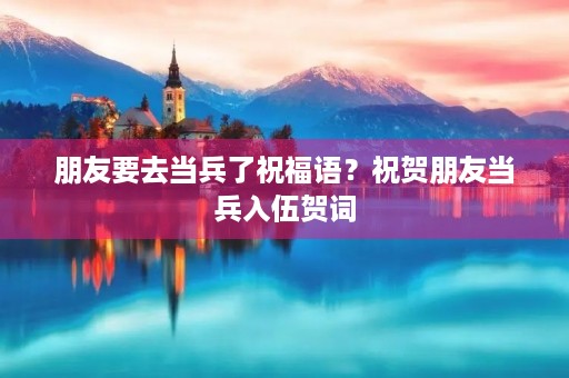 朋友要去当兵了祝福语？祝贺朋友当兵入伍贺词