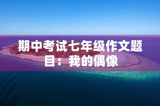 期中考试七年级作文题目:我的偶像 期中考试七年级作文题目:我的偶像