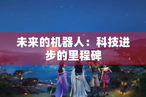 未来的机器人：科技进步的里程碑