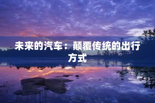 未来的汽车:颠覆传统的出行方式 未来的汽车:颠覆传统的出行方式