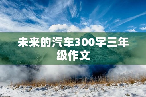 未来的汽车300字三年级作文 未来的汽车300字三年级作文
