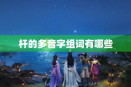 杆的多音字组词有哪些(杆的组词)