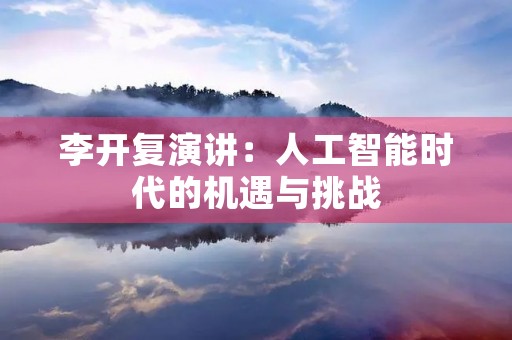李开复演讲:人工智能时代的机遇与挑战 李开复演讲:人工智能时代的机遇与挑战