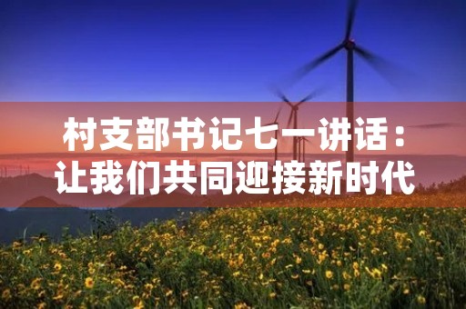 村支部书记七一讲话:让我们共同迎接新时代 村支部书记七一讲话:让我们共同迎接新时代