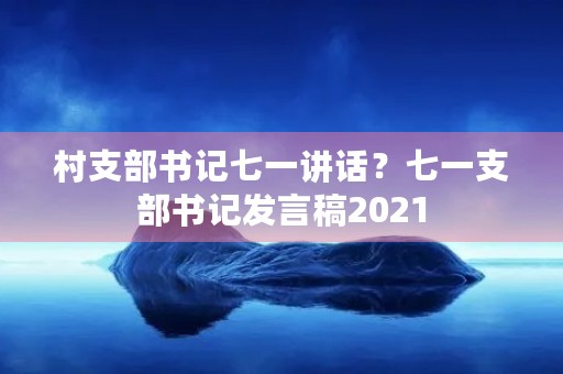 村支部书记七一讲话?七一支部书记发言稿2021 村支部书记七一讲话?七一支部书记发言稿2021