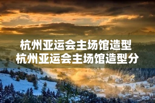 杭州亚运会主场馆造型 杭州亚运会主场馆造型分析