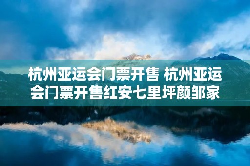 杭州亚运会门票开售 杭州亚运会门票开售红安七里坪颜邹家