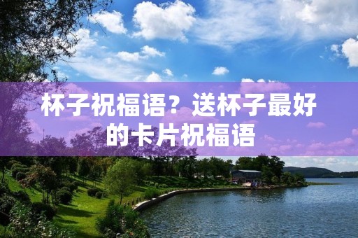 杯子祝福语?送杯子最好的卡片祝福语