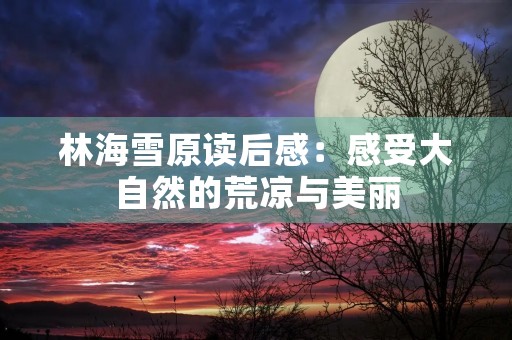 林海雪原读后感:感受大自然的荒凉与美丽 林海雪原读后感:感受大自然的荒凉与美丽