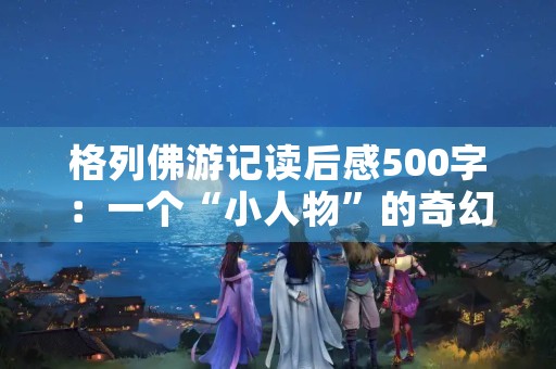 格列佛游记读后感500字：一个“小人物”的奇幻之旅