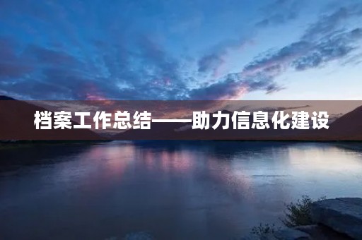 档案工作总结——助力信息化建设,促进管理升级 档案工作总结——助力信息化建设,促进管理升级