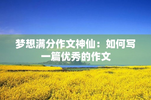 梦想满分作文神仙:如何写一篇优秀的作文 梦想满分作文神仙:如何写一篇优秀的作文