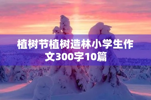 植树节植树造林小学生作文300字10篇 植树节植树造林小学生作文300字10篇