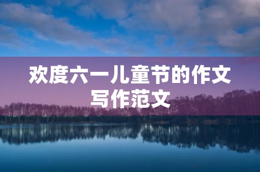 欢度六一儿童节的作文写作范文 欢度六一儿童节的作文写作范文