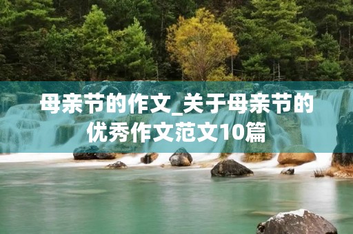 母亲节的作文_关于母亲节的优秀作文范文10篇 母亲节的作文_关于母亲节的优秀作文范文10篇