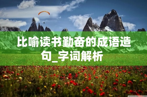 比喻读书勤奋的成语造句_字词解析 比喻读书勤奋的成语造句_字词解析