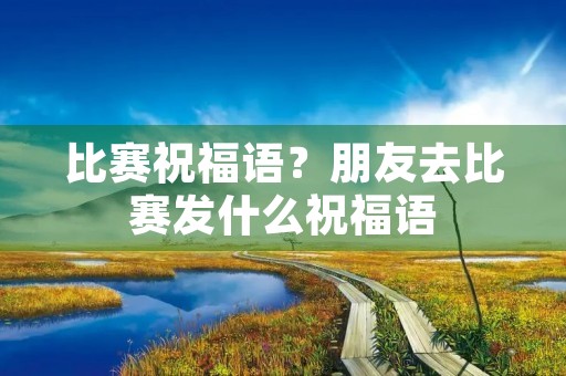 比赛祝福语？朋友去比赛发什么祝福语