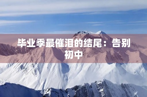 毕业季最催泪的结尾:告别初中,迎接新的开始 毕业季最催泪的结尾:告别初中,迎接新的开始