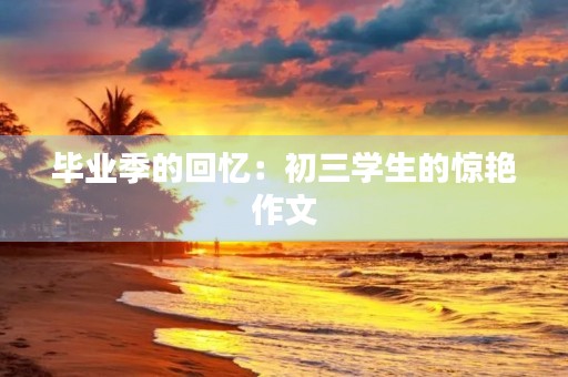 毕业季的回忆:初三学生的惊艳作文 毕业季的回忆:初三学生的惊艳作文