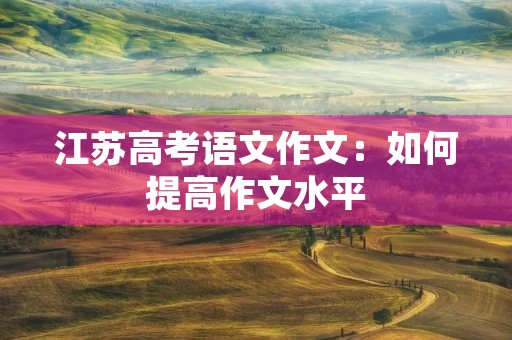 江苏高考语文作文:如何提高作文水平 江苏高考语文作文:如何提高作文水平