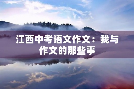 江西中考语文作文:我与作文的那些事 江西中考语文作文:我与作文的那些事
