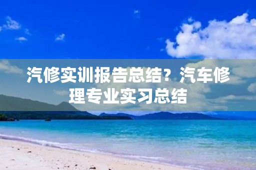 汽修实训报告总结?汽车修理专业实习总结 汽修实训报告总结?汽车修理专业实习总结