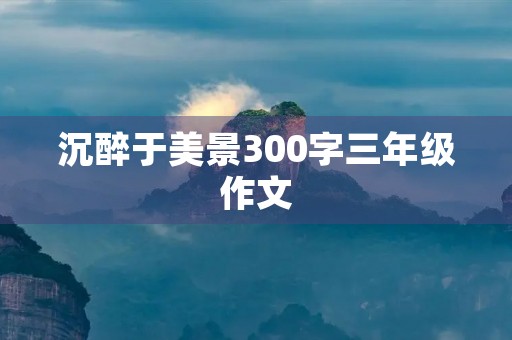 沉醉于美景300字三年级作文 沉醉于美景300字三年级作文