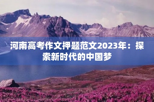 河南高考作文押题范文2023年:探索新时代的中国梦 河南高考作文押题范文2023年:探索新时代的中国梦