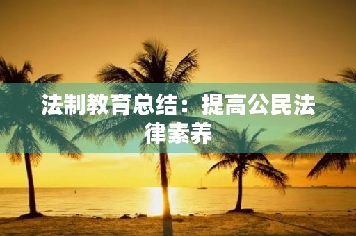 法制教育总结:提高公民法律素养,培养法治意识 法制教育总结:提高公民法律素养,培养法治意识