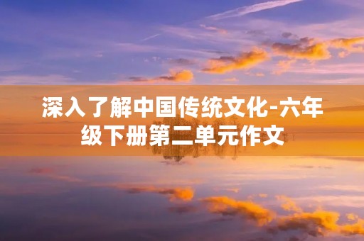 深入了解中国传统文化-六年级下册第二单元作文 深入了解中国传统文化-六年级下册第二单元作文