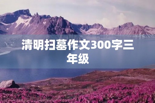 清明扫墓作文300字三年级 清明扫墓作文300字三年级