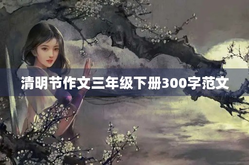 清明节作文三年级下册300字范文 清明节作文三年级下册300字范文