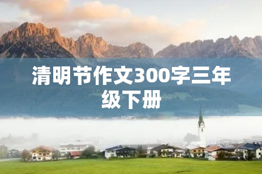清明节作文300字三年级下册 清明节作文300字三年级下册