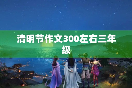 清明节作文300左右三年级 清明节作文300左右三年级