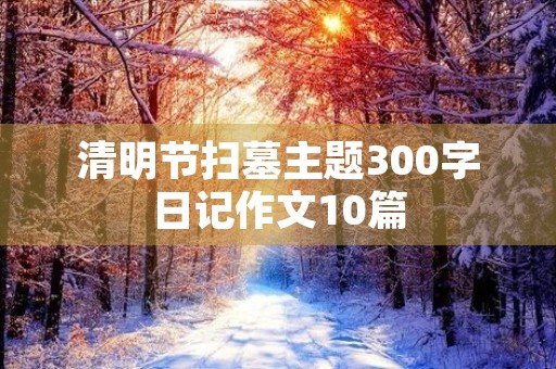 清明节扫墓主题300字日记作文10篇 清明节扫墓主题300字日记作文10篇