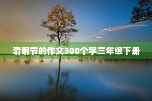 清明节的作文300个字三年级下册 清明节的作文300个字三年级下册