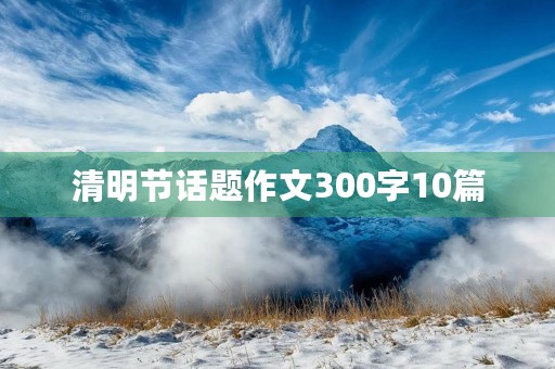 清明节话题作文300字10篇 清明节话题作文300字10篇